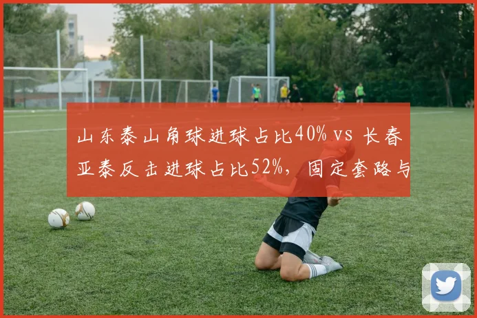 山东泰山角球进球占比40% vs 长春亚泰反击进球占比52%，固定套路与快速转换的取舍