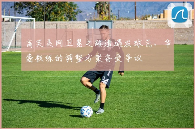 高芙美网卫冕之路遭遇发球荒,华裔教练的调整方案备受争议