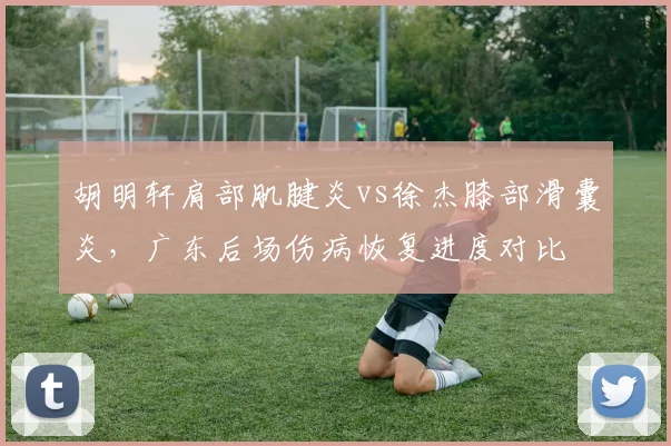 胡明轩肩部肌腱炎vs徐杰膝部滑囊炎，广东后场伤病恢复进度对比