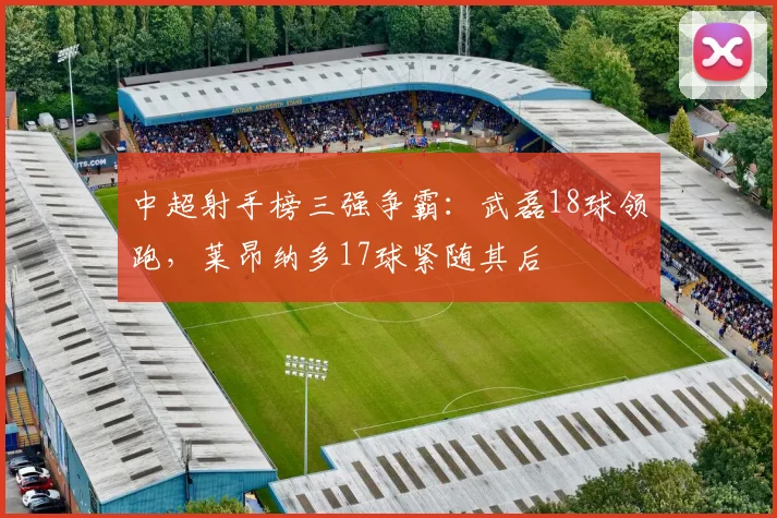 中超射手榜三强争霸：武磊18球领跑，莱昂纳多17球紧随其后