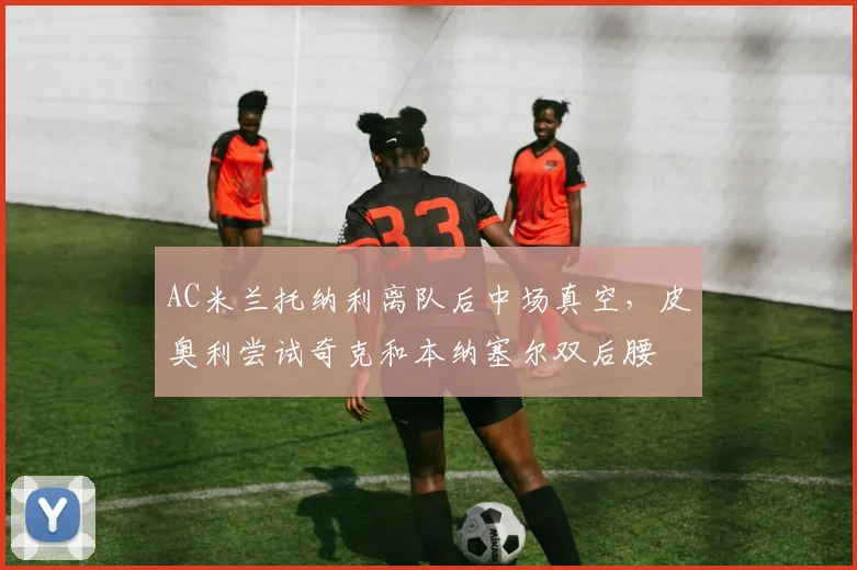 AC米兰托纳利离队后中场真空，皮奥利尝试奇克和本纳塞尔双后腰
