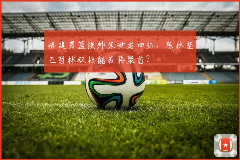 福建男篮换帅朱世龙回归，陈林坚王哲林双核能否再聚首？