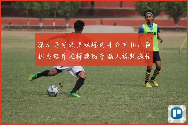 深圳马可波罗双塔内斗公开化，萨林杰怒斥沈梓捷防守漏人视频疯传