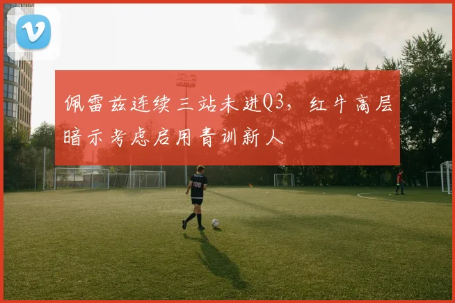 佩雷兹连续三站未进Q3,红牛高层暗示考虑启用青训新人